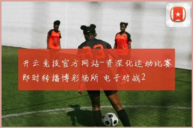 开云竞技官方网站-资深化运动比赛即时转播博彩场所 电子对战2