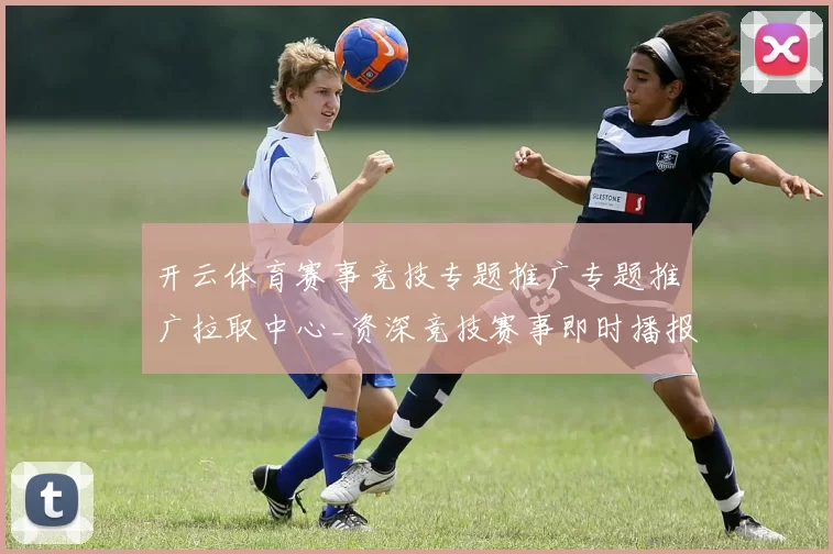开云体育赛事竞技专题推广专题推广拉取中心_资深竞技赛事即时播报游戏厅